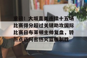 九游娱乐平台 -重磅！大坂直美连续十五场比赛得分超过关键助攻国际比赛日布莱顿主帅复盘，转折点迈阿密热火篮板制胜的简单介绍